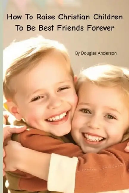 How To Raise Christian Children To Be Best Friends Forever by Douglas Anderson