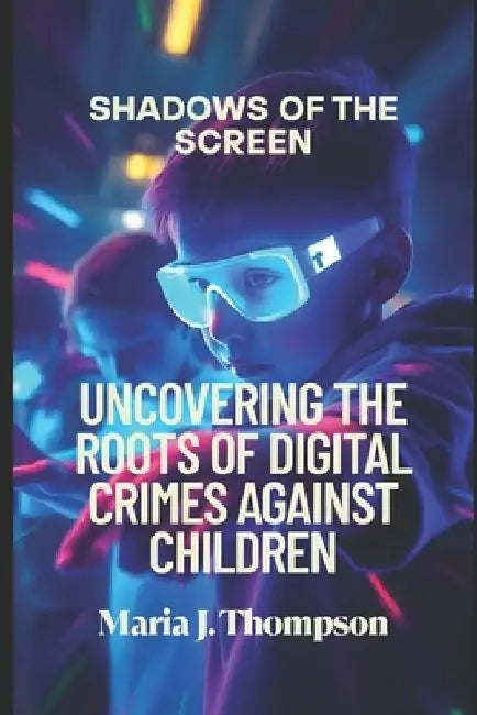 Shadows of the Screen: Uncovering the Roots of Digital Crimes Against Children: The Silent Dangers Lurking Behind Every Click by Maria J. Thompson