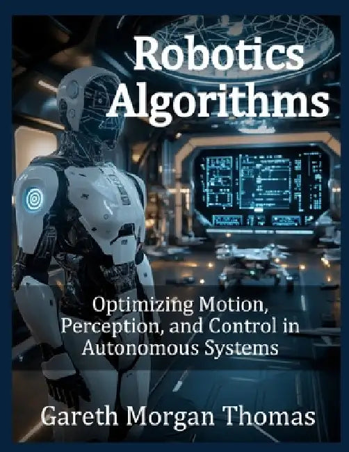 Robotics Algorithms: Optimizing Motion, Perception, and Control in Autonomous Systems by Gareth Morgan Thomas