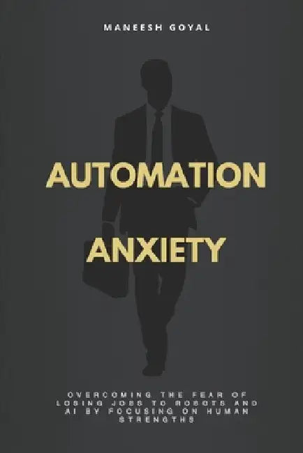 Automation Anxiety: Overcoming the fear of losing jobs to robots and AI by focusing on human strengths by Maneesh Goyal