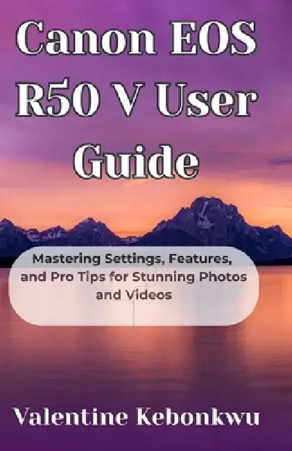 Canon EOS R50 V User Guide: Mastering Settings, Features, and Pro Tips for Stunning Photos and Videos by Valentine Kebonkwu