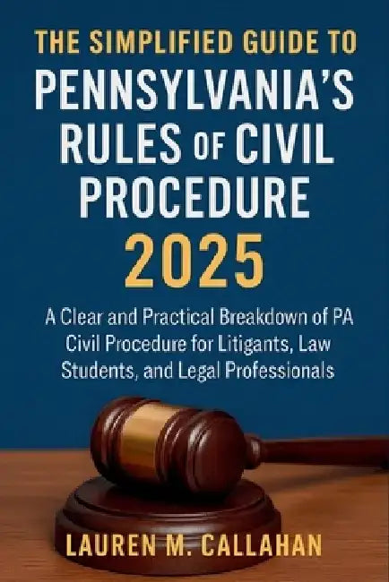 The Simplified Guide to Pennsylvania's Rules of Civil Procedure 2025: A Clear and Practical Breakdown of PA Civil Procedure for Litigants, Law Student by Lauren M Callahan