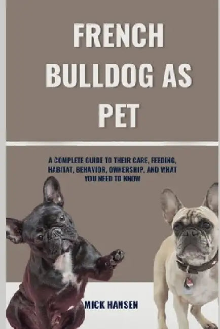 French Bulldog as Pet: A Complete Guide to Their Care, Feeding, Habitat, Behavior, Ownership, and What You Need to Know by Mick Hansen