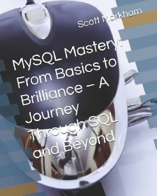 MySQL Mastery: From Basics to Brilliance - A Journey Through SQL and Beyond by Scott Markham