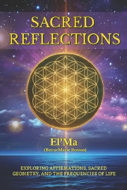 Sacred Reflections: Exploring Affirmations, Sacred Geometry, and the Frequencies of life by El 'Ma (. Bettyemarie Benton)
