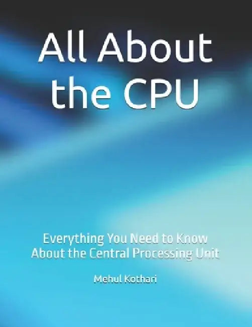 All About the CPU: Everything You Need to Know About the Central Processing Unit by Mehul Kothari