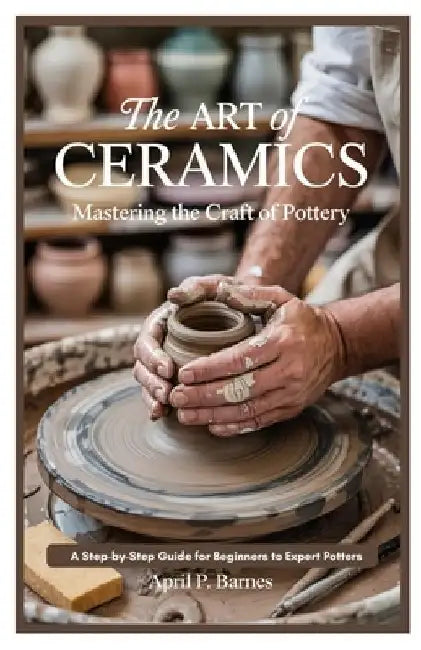 The Art of Ceramics: Mastering the Craft of Pottery: A Step-by-Step Guide for Beginners to Expert Potters by April P. Barnes