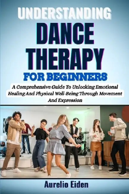 Understanding Dance Therapy for Beginners: A Comprehensive Guide To Unlocking Emotional Healing And Physical Well-Being Through Movement And Expressio by Aurelio Eiden