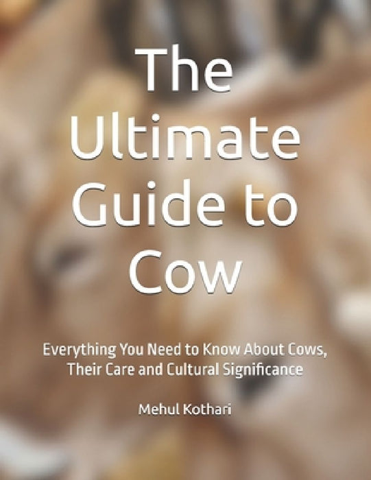 The Ultimate Guide to Cow: Everything You Need to Know About Cows, Their Care and Cultural Significance by Mehul Kothari