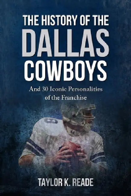 The History of the Dallas Cowboys: And 30 Iconic Personalities of the Franchise by Taylor K. Reade