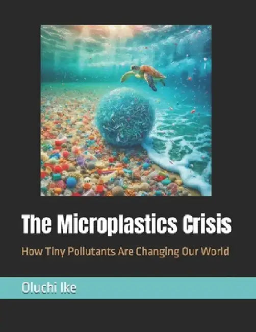 The Microplastics Crisis: How Tiny Pollutants Are Changing Our World by Oluchi Ike