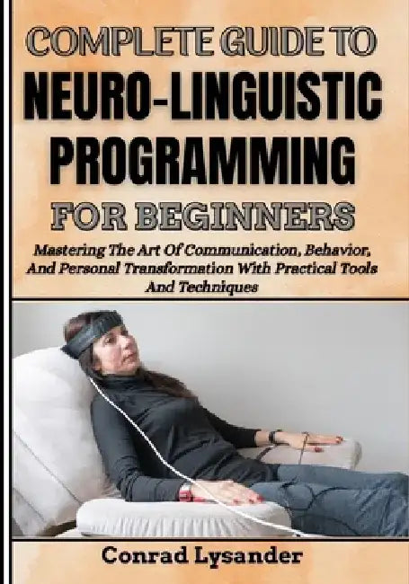 Complete Guide to Neuro-Linguistic Programming for Beginners: Mastering The Art Of Communication, Behavior, And Personal Transformation With Practical by Conrad Lysander