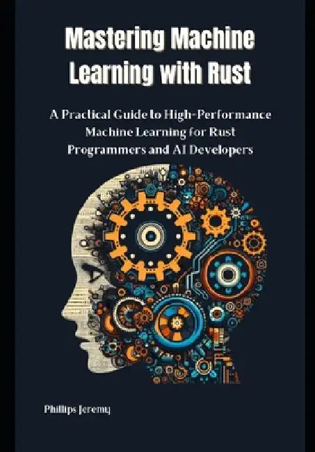 Mastering Machine Learning with Rust: A Practical Guide to High-Performance Machine Learning for Rust Programmers and AI Developers by Phillips Jeremy