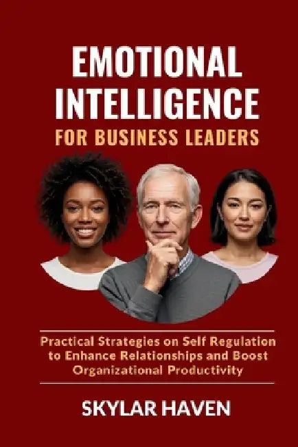 Emotional Intelligence for Business Leaders: Practical Strategies on Self Regulation to Enhance Relationships and Boost Organizational Productivity by Skylar Haven