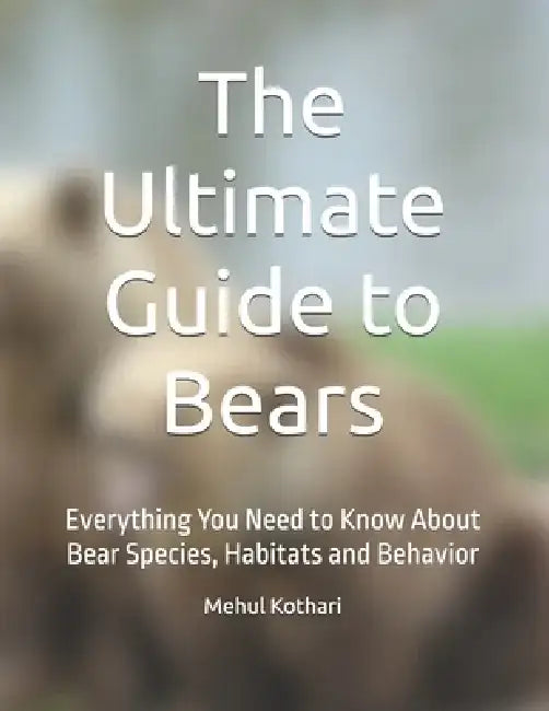 The Ultimate Guide to Bears: Everything You Need to Know About Bear Species, Habitats and Behavior by Mehul Kothari