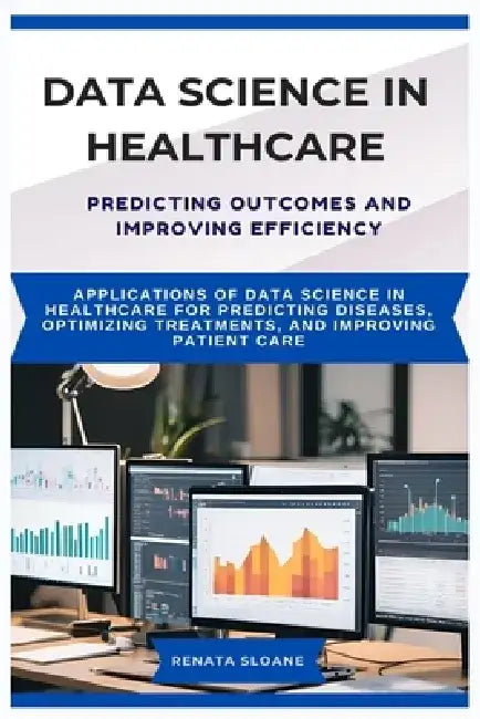 Data Science in Healthcare Predicting Outcomes and Improving Efficiency: Applications of data science in healthcare for predicting diseases, optimizin by Renata Sloane