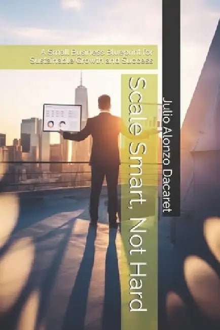 Scale Smart, Not Hard: A Small Business Blueprint for Sustainable Growth and Success by Julio Alonzo Dacaret
