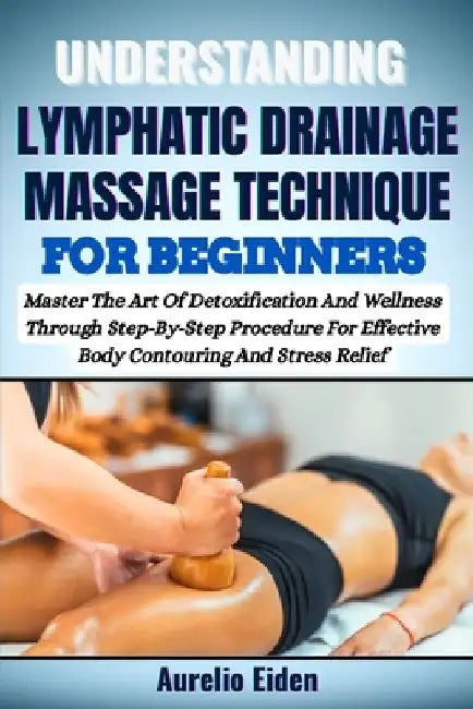Understanding Lymphatic Drainage Massage Technique for Beginners: Master The Art Of Detoxification And Wellness Through Step-By-Step Procedure For Eff by Aurelio Eiden