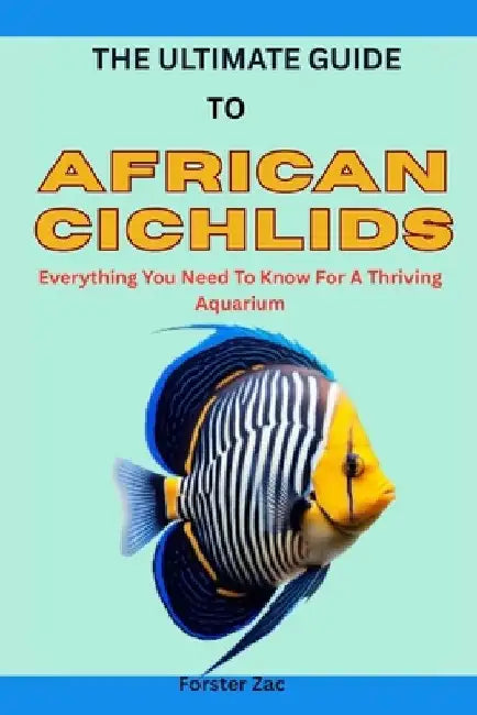 The Ultimate Guide to African Cichlids: Everything You Need To Know For A Thriving Aquarium by Forster Zac