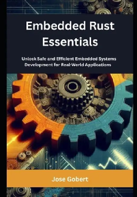 Embedded Rust Essentials: Unlock Safe and Efficient Embedded Systems Development for Real-World Applications by Jose Gobert