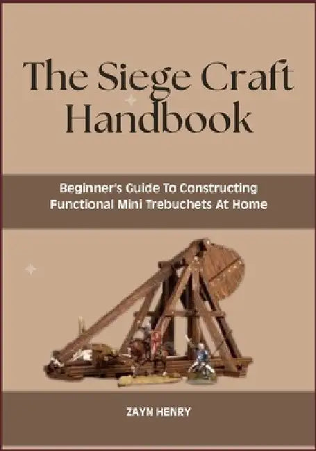 The Siege Craft Handbook: Beginner's Guide To Constructing Functional Mini Trebuchets At Home by Zayn Henry