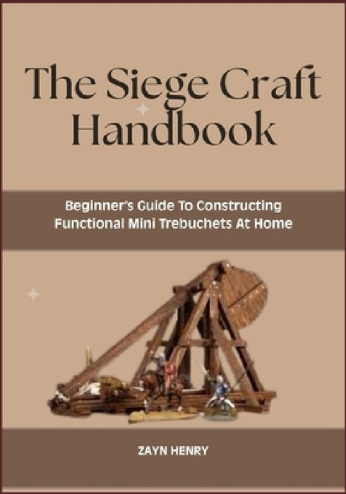 The Siege Craft Handbook: Beginner's Guide To Constructing Functional Mini Trebuchets At Home by Zayn Henry