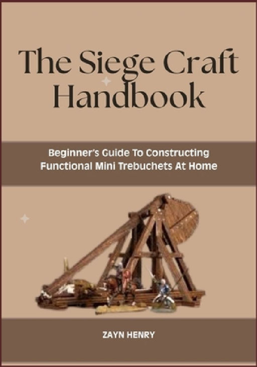 The Siege Craft Handbook: Beginner's Guide To Constructing Functional Mini Trebuchets At Home by Zayn Henry