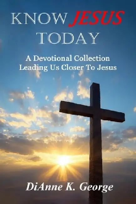 Know Jesus Today: A Devotional Collection Leading Us Closer To Jesus by Dianne K. George