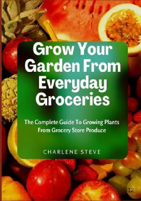 Grow Your Garden From Everyday Groceries: The Complete Guide To Growing Plants From Grocery Store Produce by Charlene Steve