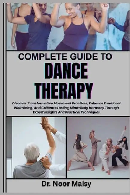 Complete Guide to Dance Therapy: Discover Transformative Movement Practices, Enhance Emotional Well-Being, And Cultivate Lasting Mind-Body Harmony Thr by Noor Maisy