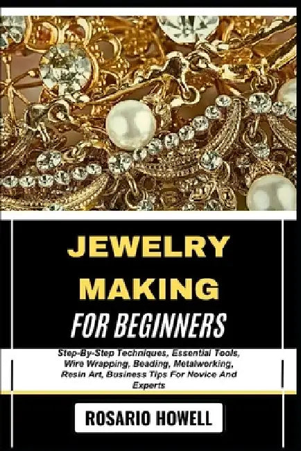 Jewelry Making for Beginners: Step-By-Step Techniques, Essential Tools, Wire Wrapping, Beading, Metalworking, Resin Art, Business Tips For Novice And by Rosario Howell