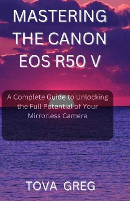 Mastering the Canon EOS R50 V: A Complete Guide to Unlocking the Full Potential of Your Mirrorless Camera by Tova Greg