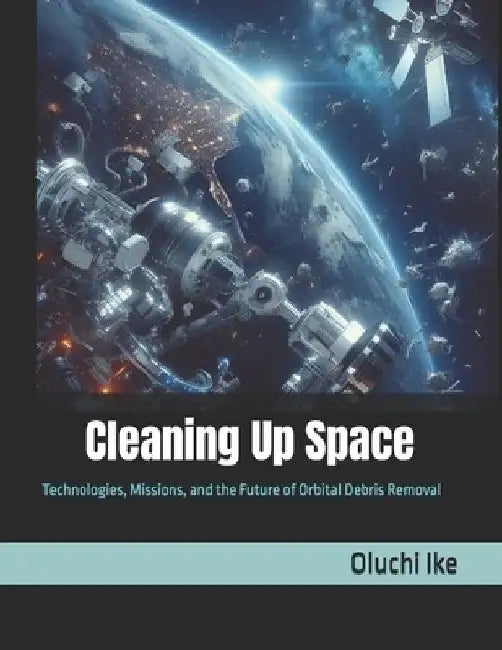 Cleaning Up Space: Technologies, Missions, and the Future of Orbital Debris Removal by Oluchi Ike