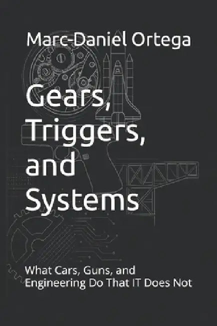 Gears, Triggers, and Systems: What Cars, Guns, and Engineering Do That IT Does Not by Marc-Daniel Ortega