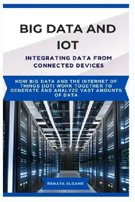 Big Data and Iot Integrating Data from Connected Devices: How Big Data and the Internet of Things (IoT) work together to generate and analyze vast amo by Renata Sloane
