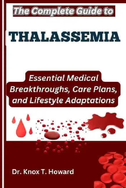 The Complete Guide to Thalassemia: Essential Medical Breakthroughs, Care Plans, and Lifestyle Adaptations by Knox T. Howard