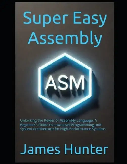 Super Easy Assembly: Unlocking the Power of Assembly Language: A Beginner's Guide to Low-Level Programming and System Architecture for High-Performanc by James Hunter