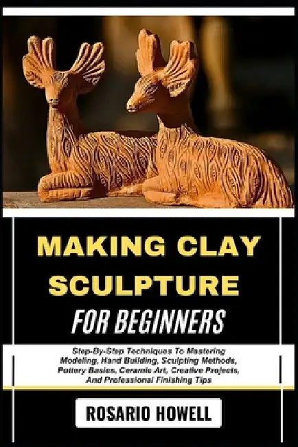 Making Clay Sculpture for Beginners: Step-By-Step Techniques To Mastering Modeling, Hand Building, Sculpting Methods, Pottery Basics, Ceramic Art, Cre by Rosario Howell