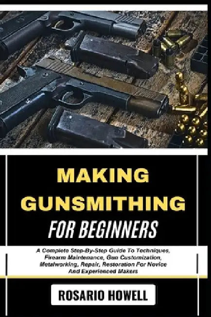Making Gunsmithing for Beginners: A Complete Step-By-Step Guide To Techniques, Firearm Maintenance, Gun Customization, Metalworking, Repair, Restorati by Rosario Howell