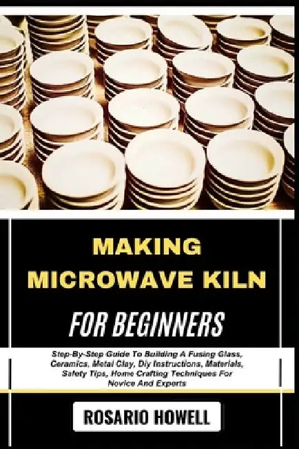 Making Microwave Kiln for Beginners: Step-By-Step Guide To Building A Fusing Glass, Ceramics, Metal Clay, Diy Instructions, Materials, Safety Tips, Ho by Rosario Howell