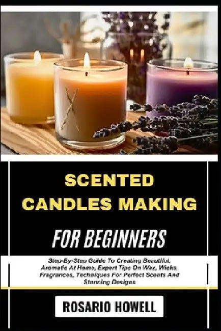 Scented Candles Making for Beginners: Step-By-Step Guide To Creating Beautiful, Aromatic At Home, Expert Tips On Wax, Wicks, Fragrances, Techniques Fo by Rosario Howell
