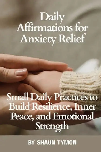 Daily Affirmations for Anxiety Relief: Small Daily Practices to Build Resilience, Inner Peace, and Emotional Strength by Shaun Tymon