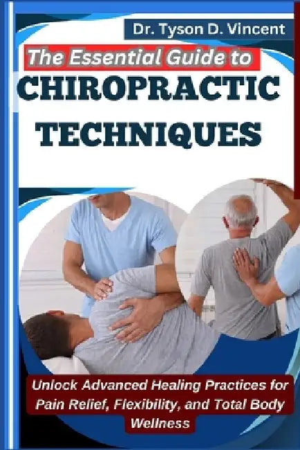 The Essential Guide to Chiropractic Techniques: Unlock Advanced Healing Practices for Pain Relief, Flexibility, and Total Body Wellness by Tyson D. Vincent