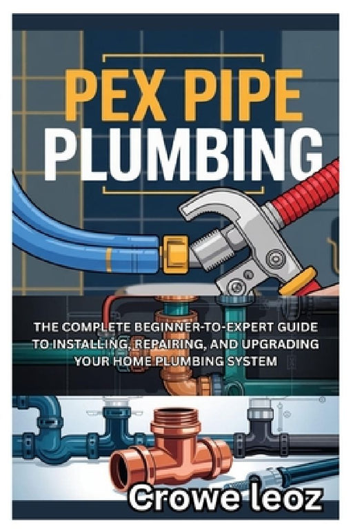 Pex Pipe Plumbing: The Complete Beginner-To-Expert Guide to Installing, Repairing, and Upgrading Your Home Plumbing System: Master Modern Plumbing wit by Crowe Leoz