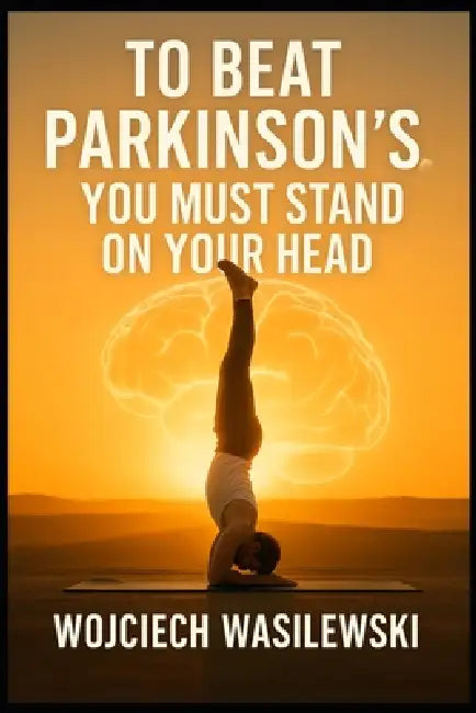 To Beat Parkinson's, You Must Stand on Your Head: The True Story of a Powerful Life Transformation by Wojciech Wasilewski