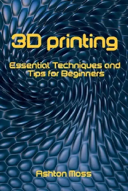 3D Printing: Essential Techniques and Tips for Beginners by Ashton Moss