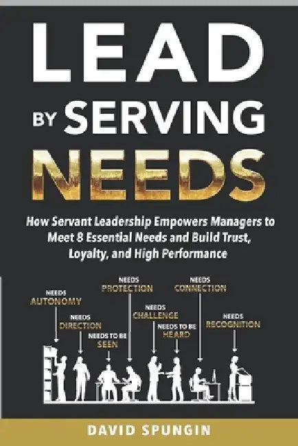 Lead By Serving Needs: How Servant Leadership Empowers Managers to Meet 8 Essential Needs and Build Trust, Loyalty, and High Performance by David Spungin