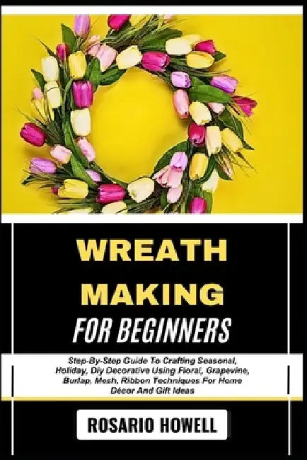 Wreath Making for Beginners: Step-By-Step Guide To Crafting Seasonal, Holiday, Diy Decorative Using Floral, Grapevine, Burlap, Mesh, Ribbon Techniques by Rosario Howell