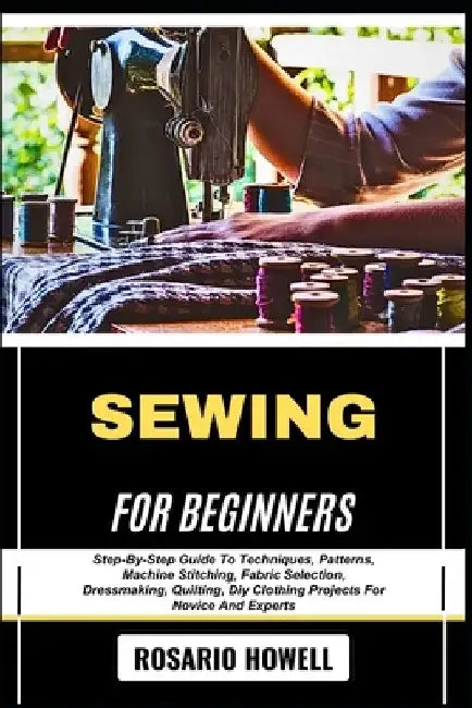 Sewing for Beginners: Step-By-Step Guide To Techniques, Patterns, Machine Stitching, Fabric Selection, Dressmaking, Quilting, Diy Clothing Projects Fo by Rosario Howell
