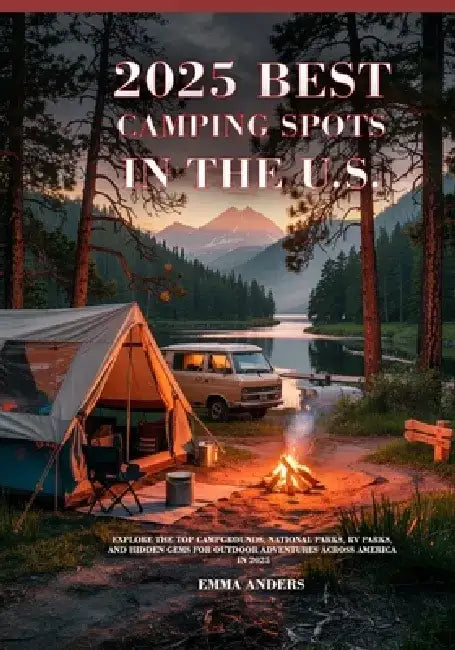 2025 Best Camping Spots in the U.S.: Explore the Top Campgrounds, National Parks, RV Parks, and Hidden Gems for Outdoor Adventures Across America in 2 by Emma Anders